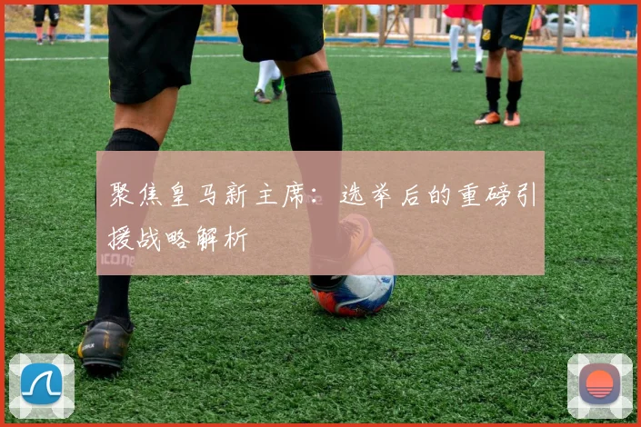 聚焦皇马新主席：选举后的重磅引援战略解析