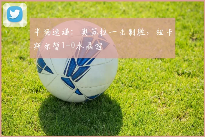 半场速递：奥苏拉一击制胜，纽卡斯尔暂1-0水晶宫