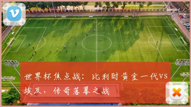 世界杯焦点战：比利时黄金一代vs埃及，传奇落幕之战