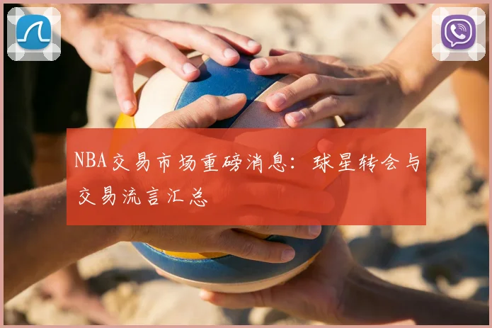 NBA交易市场重磅消息：球星转会与交易流言汇总
