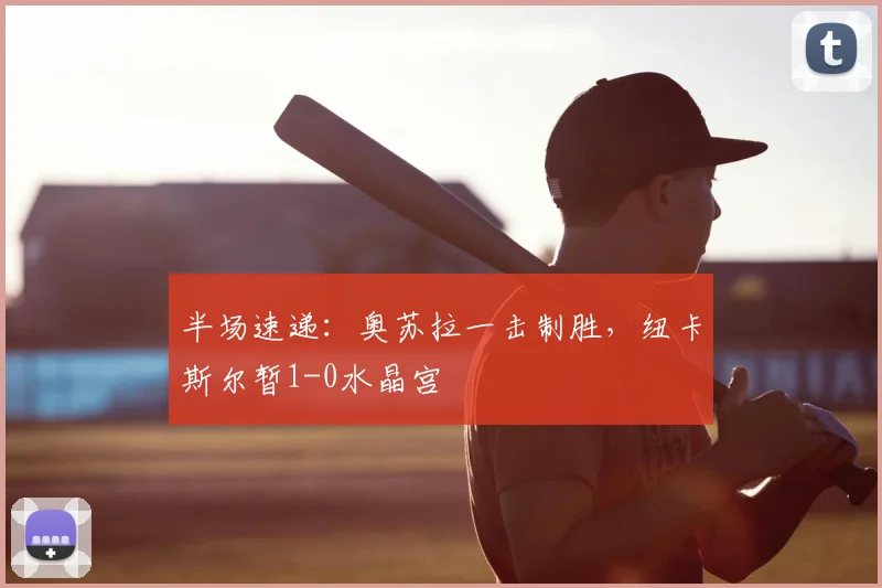半场速递：奥苏拉一击制胜，纽卡斯尔暂1-0水晶宫