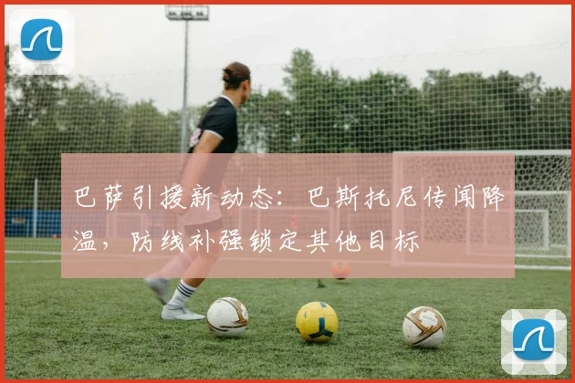 巴萨引援新动态:巴斯托尼传闻降温,防线补强锁定其他目标