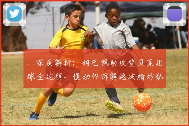__深度解析：姆巴佩助攻登贝莱进球全过程，慢动作拆解这次精妙配合的战术细节__