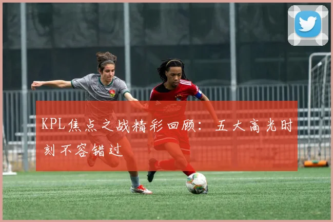 KPL焦点之战精彩回顾：五大高光时刻不容错过