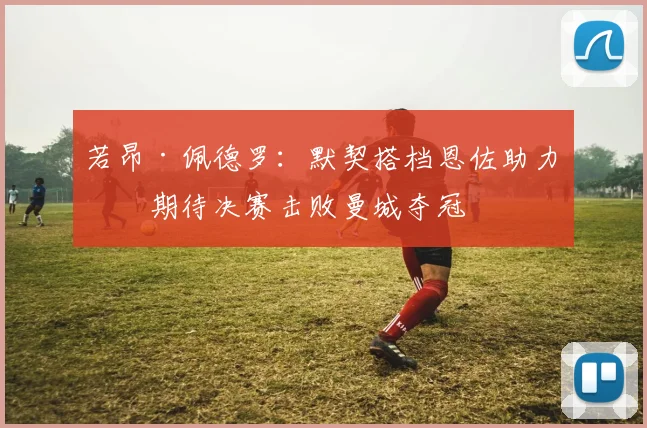 若昂·佩德罗：默契搭档恩佐助力，期待决赛击败曼城夺冠