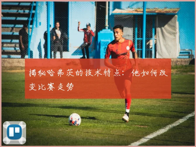 揭秘哈弗茨的技术特点:他如何改变比赛走势