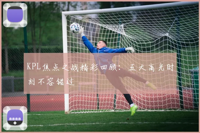 KPL焦点之战精彩回顾：五大高光时刻不容错过