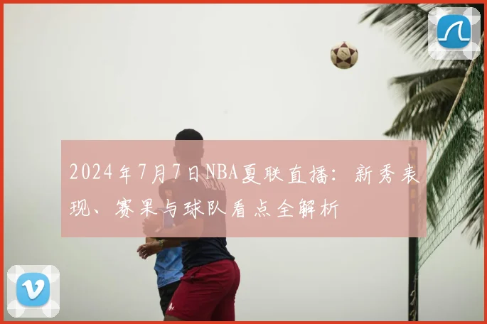 2024年7月7日NBA夏联直播：新秀表现、赛果与球队看点全解析