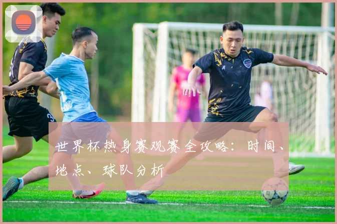 世界杯热身赛观赛全攻略:时间、地点、球队分析
