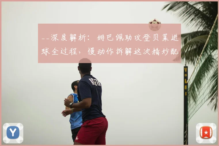 __深度解析：姆巴佩助攻登贝莱进球全过程，慢动作拆解这次精妙配合的战术细节__